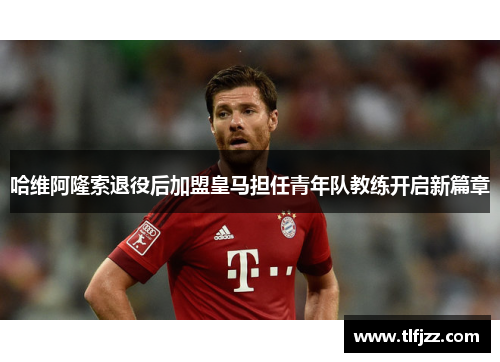 哈维阿隆索退役后加盟皇马担任青年队教练开启新篇章 哈维阿隆索退役后加盟皇马担任青年队教练开启新篇章