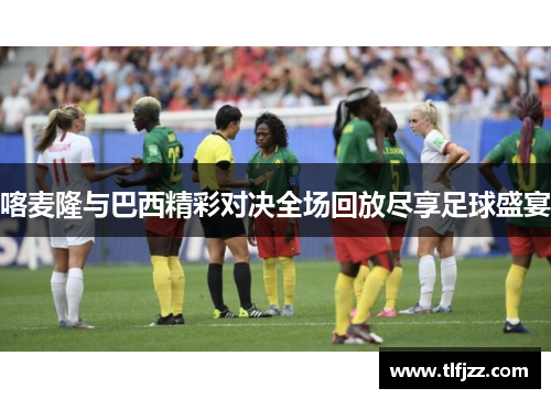 喀麦隆与巴西精彩对决全场回放尽享足球盛宴 喀麦隆与巴西精彩对决全场回放尽享足球盛宴