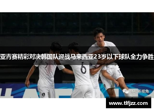 亚青赛精彩对决韩国队迎战马来西亚23岁以下球队全力争胜