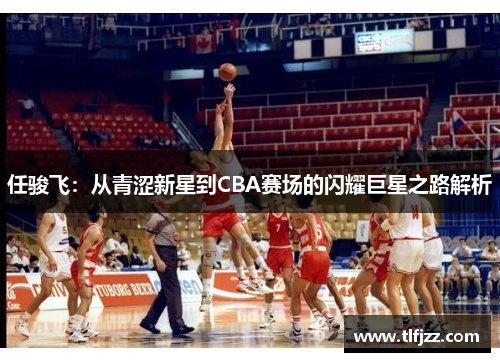 任骏飞：从青涩新星到CBA赛场的闪耀巨星之路解析