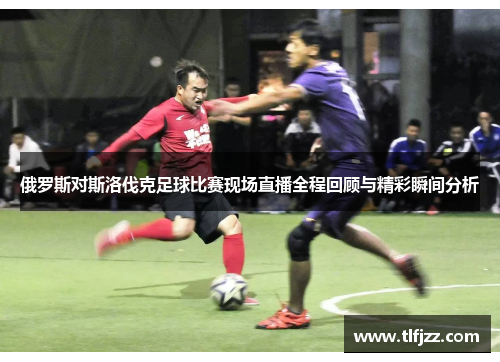 俄罗斯对斯洛伐克足球比赛现场直播全程回顾与精彩瞬间分析