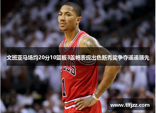 文班亚马场均20分10篮板3盖帽表现出色新秀奖争夺遥遥领先