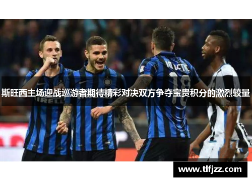 斯旺西主场迎战巡游者期待精彩对决双方争夺宝贵积分的激烈较量