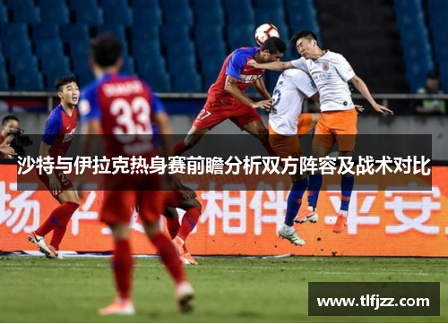 沙特与伊拉克热身赛前瞻分析双方阵容及战术对比