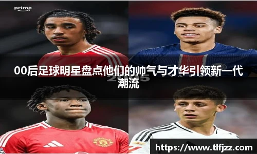 00后足球明星盘点他们的帅气与才华引领新一代潮流