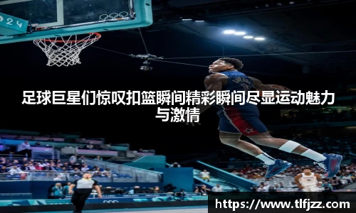 足球巨星们惊叹扣篮瞬间精彩瞬间尽显运动魅力与激情
