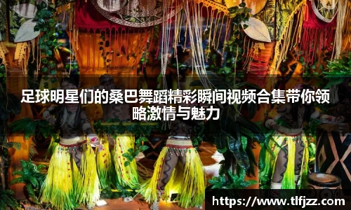 足球明星们的桑巴舞蹈精彩瞬间视频合集带你领略激情与魅力
